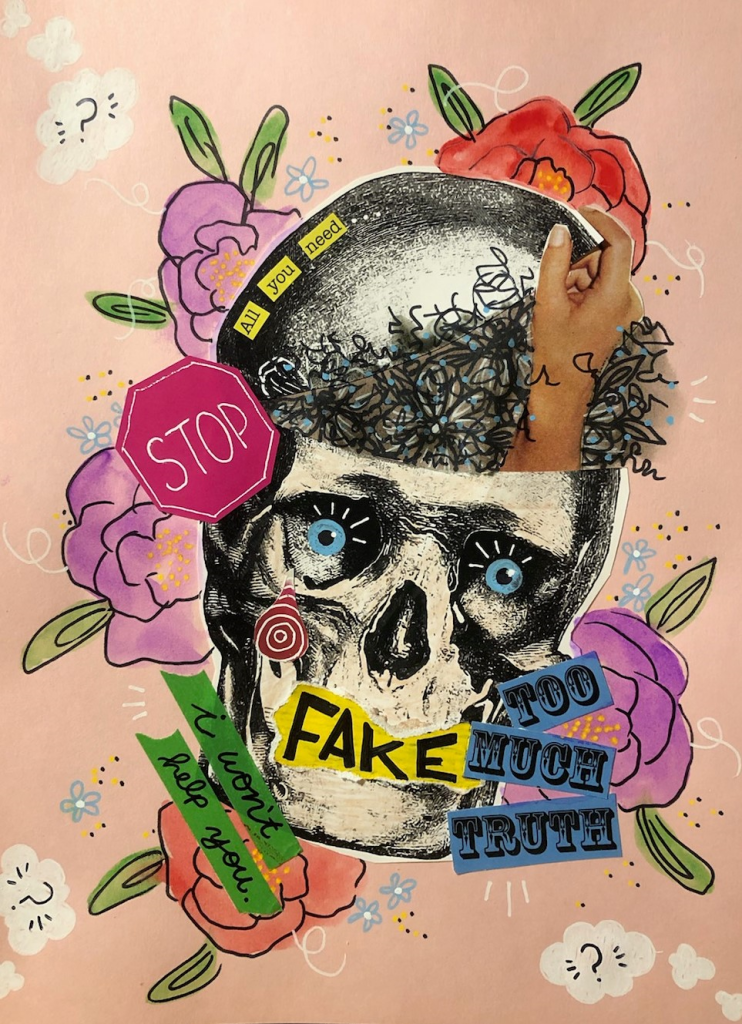 This collage is completed on pale pink paper. A large skull decorated with colorful florals, text, and other elements takes up most of the page. Outside the skull, white clouds containing question marks are painted on the page. The top of the skull is pasted over with an image that resembles a rock. Small yellow text follows the outer edge of the rock, reading “All you need…”. The right hand side of the skull, what would be the forehead, is filled with squiggles surrounding a hand reaching up and out of the skull. The skull has bright blue pupils with accentuating marks painted in, and a red screw reaching into the left eye socket. The skull has yellow ink with black text painted over the mouth, reading “Fake.” The left side of the skull features a stop sign. Finally, there is text to the left of the jaw that reads “I won’t help you…” and text to the right of the jaw that reads “Too much truth.”