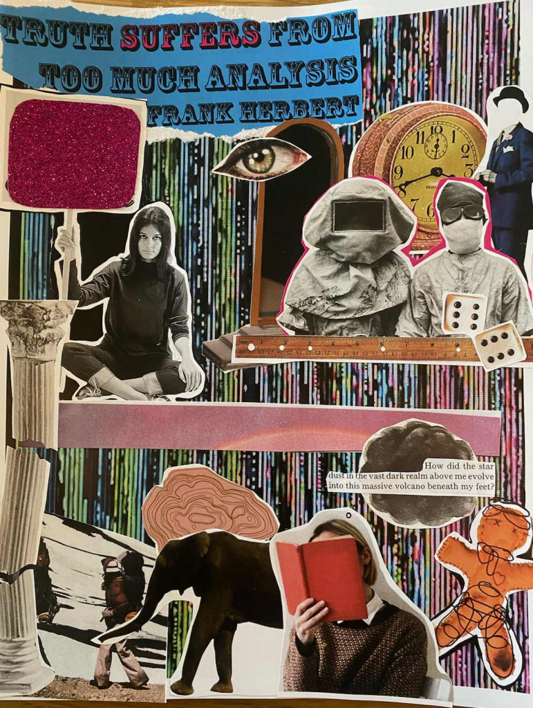 This collage features a busy background of colorful lines intersected by black sections, resembling a glitching computer screen. At the top left, a quote is pasted: “Truth suffers from too much analysis” in a bold, block font. Directly underneath are two vignettes. The first is a feminine person sitting cross legged on the ground, holding a sign. Instead of words, the sign is covered in pink glitter. The second vignette includes the following elements: a mirror, and eyeball, a clock, two figures cloaked in personal protective equipment, a masculine silhouette in a suit and hat with the face whited out, a ruler, and two dice. 
The bottom half of the collage is separated from the top with a rectangular strip portraying a pink sky with a sun flare. Below and to the right is a grey cloud, with a block of texted pasted on top, reading “How did the star dust in the vast dark realm above me evolve into this massive volcano beneath my feet?”. Beside this is a fabric doll, with black circles scribbled in marker all over its head, neck, stomach, and knees. Finally, the vignette in the bottom left features a feminine person with their head in a book, an elephant, a light pink ringed shape that resembles a tree stump, backpackers trekking across a snowy landscape, and a tall pillar cut into three pieces, as if it is crumbling. 