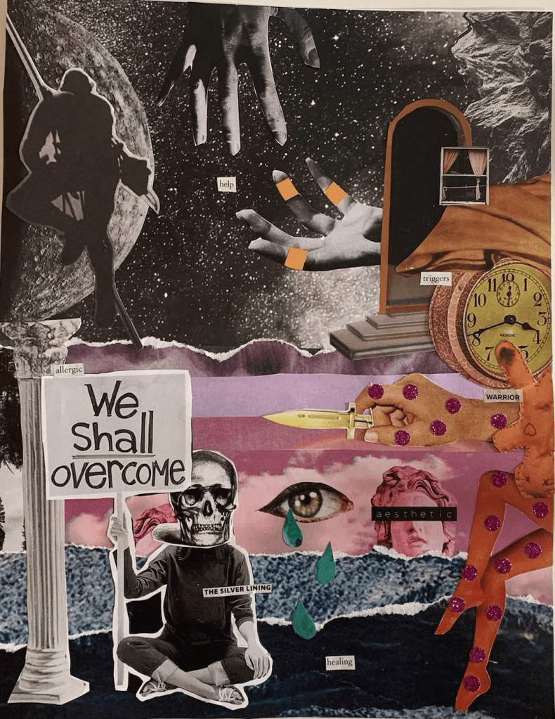 This collage consists of a black and white starry sky as the top half while the bottom half consists of strips of landscape imagery transitioning from purple tones to pink to dark blue. In the top left, a rock climber is positioned to be scaling the moon. Next to  this, there are two hands reaching for each other, with the text “help” pasted between them. One hand has bandages around several fingers. Immediately next to this is a vignette consisting of a mirror, a window dressed with curtains, a blanket, and a clock, and the text “triggers”. The imagery in this vignette transitions from the top background imagery and overlaps with the bottom landscape imagery. The following images follow from this, counterclockwise: a fabric doll, upside down, with the text “warrior.” A hand, marked with pink sparkly polka dots, holds a small hold knife; two legs are posed, with the same pink sparkly polka dots. The bust of a Grecian statue, with “aesthetics” written across its eyes. An eye, with large cut-out tears falling from it, to the text “healing.” A figure sitting cross legged, with a skull in place of its head, holding the sign “We shall overcome.” The text “The silver lining” overlaps the figure. Finally, a pillar, with the text “allergic” next to it in small font. 