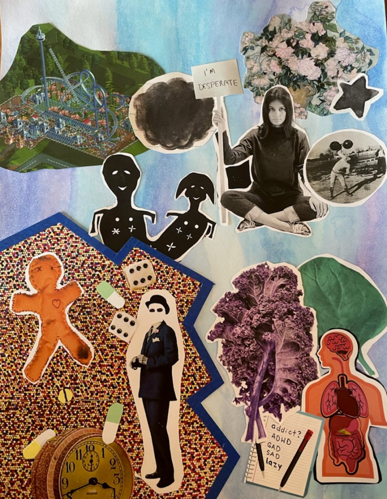 This collage is completed on a blue, purple, and white watercolor background. In the top left corner is a bird’s eye view of a rollercoaster in a theme park. The right side features a woman sitting cross legged holding a sign, reading “I’m desparate.” Around her are a dark grey scribbly cloud, a vase of flowers, a star, a vintage picture of someone weight lifting, and two smiling figures joined together. Below this is another vignette, including an anatomy model, leafy vegetables, and a notebook with the following words written: “addict? ADHD. GAD. Sad. lazy.” To the left is another vignette, separated out from the rest of the collage with blue trim and a colorful textured background. Inside is a man in a suit with a mask covering his face, dice, handcut pills, a clock, and a fabric doll. 
